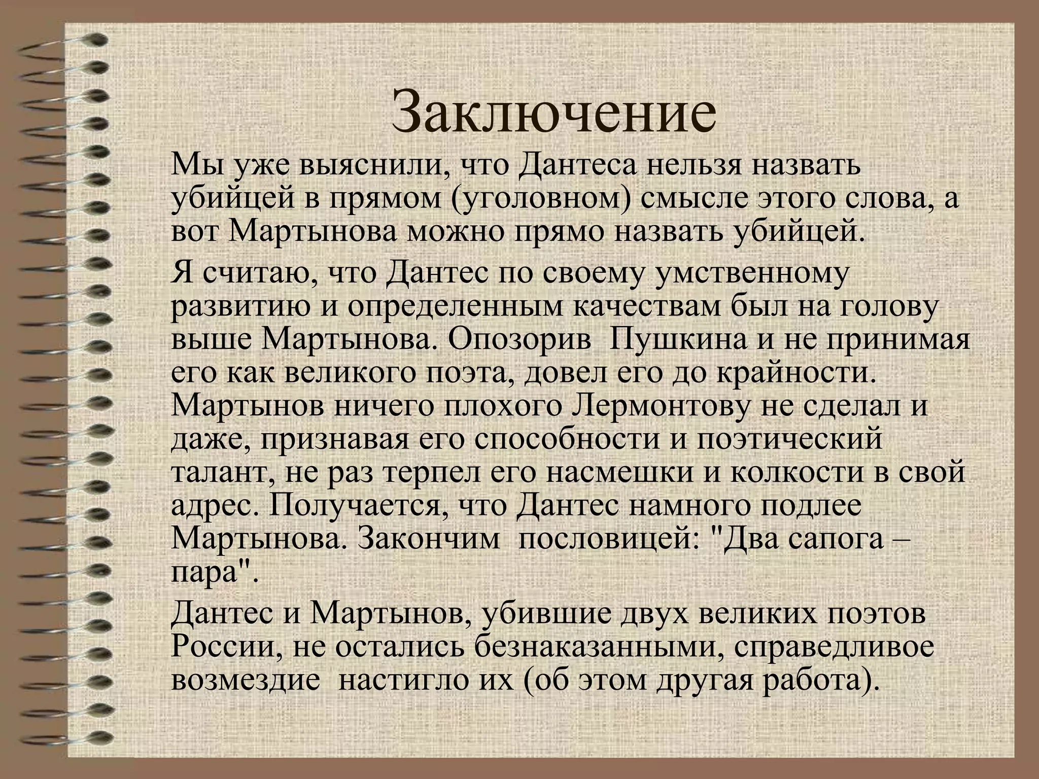 Заключение
Мы уже выяснили, что Дантеса нельзя назвать
убийцей в прямом (уголовном) смысле этого слова, а
вот Мартынова можно прямо назвать убийцей.
Я считаю, что Дантес по своему умственному
развитию и определенным качествам был на голову
выше Мартынова. Опозорив Пушкина и не принимая
его как великого поэта, довел его до крайности.
Мартынов ничего плохого Лермонтову не сделал и
даже, признавая его способности и поэтический
талант, не раз терпел его насмешки и колкости в свой
адрес. Получается, что Дантес намного подлее
Мартынова. Закончим пословицей: "Два сапога –
пара".
Дантес и Мартынов, убившие двух великих поэтов
России, не остались безнаказанными, справедливое
возмездие настигло их (об этом другая работа).
 