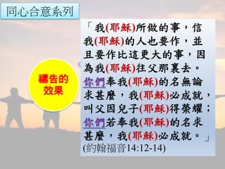 同心合意系列
禱告的
見證
禱告的
權柄
禱告的
能力
禱告的
效果
「我(耶穌)所做的事，信
我(耶穌)的人也要作，並
且要作比這更大的事，因
為我(耶穌)往父那裏去。
你們奉我(耶穌)的名無論
求甚麼，我(耶穌)必成就，
叫父因兒子(耶穌)得榮耀；
你們若奉我(耶穌)的名求
甚麼，我(耶穌)必成就。」
(約翰福音14:12-14)
 