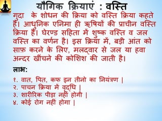 धौती
वमि धौती : पााँ ि: ग्लास गुिगुिा पािी पी लें। इसिे बाद दोिों
हाथों िो जााँघ पर रखिर थोड़ा आगे िी ओर झुि िर खड़े हो
जाइए।उड्डीयाि बिंध लगािर िौली कक्रया िरें। वपया हुआ जल िो
वमि िे माध्यम से पूरा बाहर नििाल दें।
वस्त्र धौती: इस कक्रया में, मलमल िपडे िी 4” ौडी और 22 फीट
लम्बी पट्टी मुाँह िे द्वारा पेट में ले जािर कफर उड्डीयाि बिंध
लगािर िौली कक्रया िरें। इसिे पश् ात धीरे-धीरे सावधािी पूवाि
पट्टी बाहर नििाले।
सावधातियाीं: इस कक्रया में िपड़े िो निगलिा िहठि होता है।
इसललए इस कक्रया िो धीरे-धीरे िरें।िपड़ा निगलते समय
सावधािी रखें, क्योंकि नििालते समय िभी-िभी िपड़ा अटि
जाता है, परन्तु घबराएिं िहीिं िपड़े िो पुि: अन्दर निगलें और
कफर बाहर नििालें।
 