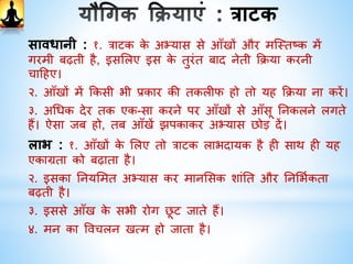 त्राटक
जितिी देर तक आप त्रबिा पिक गगराए फकसी एक त्रबींदु,
फिस्टि बॉि, मोमबत्ती या घी के दीपक की ज्योतत पर
देख सकें देखते रटहए। इसके बाद आँखें बींद कर िें। कु छ
समय तक इसका अभ्यास करें। इससे आप की एकाग्रता
बढ़ेगी।
 