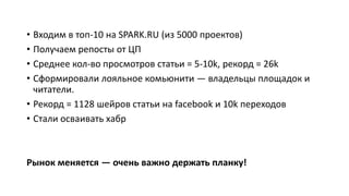 • Входим в топ-10 на SPARK.RU (из 5000 проектов)
• Получаем репосты от ЦП
• Среднее кол-во просмотров статьи = 5-10k, рекорд = 26k
• Сформировали лояльное комьюнити — владельцы площадок и
читатели.
• Рекорд = 1128 шейров статьи на facebook и 10k переходов
• Стали осваивать хабр
Рынок меняется — очень важно держать планку!
 