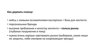 Как держать планку:
• кейсы с живыми основателями+экспертиза = база для контента
• персональные бренды
• высокие требования к качеству контента = польза рынку
(глубокое погружение в тему)
• нужно очень хорошо чувствовать рынок (выбираем, какие ниши
не закрыты, либо смотрим на назревающие тренды)
 