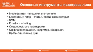 vk.com/idealmachineidealmachine.rufb.com/idealmachine
Основные инструменты подогрева лида
• Мероприятия - внешние, внутренние
• Контентный пиар – статьи, блоги, комментарии
• SMM
• Email – marketing
• Спец.проекты с партнерами
• Оффлайн площадки, например, коворкинги
• Презентационные Дни
 