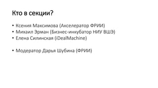 Кто в секции?
• Ксения Максимова (Акселератор ФРИИ)
• Михаил Эрман (Бизнес-инкубатор НИУ ВШЭ)
• Елена Силинская (iDealMachine)
• Модератор Дарья Шубина (ФРИИ)
 