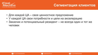 vk.com/idealmachineidealmachine.rufb.com/idealmachine
Сегментация клиентов
• Для каждой ЦА – свое ценностное предложение
• У каждой ЦА свои потребности и цели на акселерацию
• Заказчик и потенциальный резидент – не всегда один и тот же
человек
 