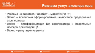 vk.com/idealmachineidealmachine.rufb.com/idealmachine
Реклама услуг акселератора
• Реклама не работает. Работает – маркетинг и PR
• Важно – правильно сформированное ценностное предложение
акселератора
• Важно – дифференциация ЦА акселератора и правильный
месседж для каждой ЦА
• Важно – репутация на рынке
 