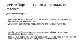 ФРИИ: Партнеры и как их правильно
готовить
Два типа партнёров:
• информационные партнёры (стандартно: размещают анонсы, ко-
брендинговые мероприятия)
• усиливают ценностное предложение (отраслевые партнёры)
• с инфо партнёрами ничего не изменилось (обмен новостями,
замеряем эффективность)
• отраслевые партнёры - они прибавляют вэлью офферу и увеличивают
поток проектов, профиль которых вы хотите видеть
 