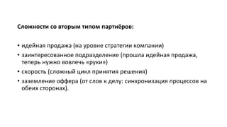 Сложности со вторым типом партнёров:
• идейная продажа (на уровне стратегии компании)
• заинтересованное подразделение (прошла идейная продажа,
теперь нужно вовлечь «руки»)
• скорость (сложный цикл принятия решения)
• заземление оффера (от слов к делу: синхронизация процессов на
обеих сторонах).
 