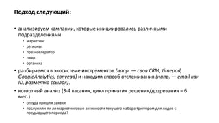 Подход следующий:
• анализируем кампании, которые инициировались различными
подразделениями
• маркетинг
• регионы
• преакселератор
• пиар
• органика
• разбираемся в экосистеме инструментов (напр. — своя CRM, timepad,
GoogleAnalytics, convead) и находим способ отслеживания (напр. — email как
ID, разметка ссылок).
• когортный анализ (3-4 касания, цикл принятия решения/дозревания = 6
мес.):
• откуда пришли заявки
• послужили ли ли маркетинговые активности текущего набора триггером для лидов с
предыдущего периода?
 