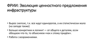 ФРИИ: Эволюция ценностного предложения
инфраструктуры
• Вырос скепсис, т.к. все ждут единорогов, а их статистически мало
(на западе также)
• Больше конкретики и логики! — от общего к деталям, если
обещаем что-то, то объясняем «как к этому придём».
• Работа с возражениями.
 