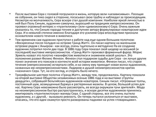 • После выставки Сера с головой погрузился в жизнь, которую вели «независимые». Посещая
их собрания, он тихо сидел в сторонке, посасывал свою трубку и наблюдал за происходящим.
Несмотря на молчаливость, Сера вскоре стал душой компании. Наиболее яркой личностью в
ней был Поль Синьяк, художник-самоучка, выросший на традициях импрессионизма. Он
проявил огромный интерес к «пуантилизму» (или «дивизионизму») Сера. Очень важным
оказалось то, что Синьяк гораздо точнее и доступнее автора формулировал новаторские идеи
Сера. И в немалой степени именно благодаря его усилиям Сера впоследствии признали
основателем нового течения в живописи.
• Тем временем сам художник приступил к работе над еще одним большим полотном:
«Воскресенье после полудня на острове Гранд-Жатт». Он писал картину на маленьком
островке рядом с Аньером - как всегда, очень тщательно и методично На ее создание
художник потратил почти два года. В 1886 году Сера показал свой шедевр на восьмой (и
последней) выставке импрессионистов. «Гранд-Жатт» произвел форменный фурор. Морис
Эрмель назвал это полотно «манифестом живописи и знаменем новой школы». Это
положение развил Феликс Фенеон. Фенеон стал подарком судьбы для Сера - он лучше других
понял значение его поисков в контексте всей истории живописи. Фенеон писал, что старое
течение (импрессионизм) исчерпало себя, и на смену ему приходит новая волна художников,
названных им неоимпрессионистами. Лидером и душой неоимпрессионистов критик
«назначил» Сера. Тут, на его взгляд, и спорить было нечего.
• Триумфальное шествие полотна «Гранд-Жатт», между тем, продолжалось. Картину показали
на второй выставке Общества независимых осенью 1886 года и на выставке «Группы
двадцати», собравшей бельгийских художников-новаторов. Синьяк писал: «Огромные толпы,
постоянный шум, возмущенные буржуа и растерянные мазилы. В целом, большой успех для
нас. Картину Сера невозможно было рассмотреть, ее всегда окружали тучи зрителей». Мода
на неоимпрессионизм быстро распространялась, и вскоре десятки художников принялись
имитировать «пуантилистскую» манеру Сера. С одной стороны, все это очень льстило
художнику, а с другой, - вызывало ревность. Он теперь пытался уклониться от выставок,
опасаясь, что его идеи окажутся просто разворованы падкими на успех «товарищами».
 
