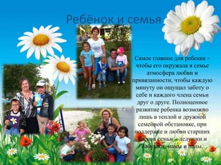 Самое главное для ребенка –
чтобы его окружала в семье
атмосфера любви и
привязанности, чтобы каждую
минуту он ощущал заботу о
себе и каждого члена семьи
друг о друге. Полноценное
развитие ребенка возможно
лишь в теплой и дружной
семейной обстановке, при
поддержке и любви старших
членов семьи – дедушки и
бабушки, мамы и папы.
Ребёнок и семья
 