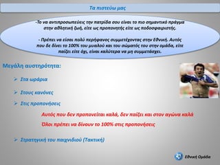Εθνική Ομάδα
Αυτός που δεν προπονείται καλά, δεν παίζει και στον αγώνα καλά
Όλοι πρέπει να δίνουν το 100% στις προπονήσεις
Μεγάλη αυστηρότητα:
 Στα ωράρια
 Στους κανόνες
 Στρατηγική του παιχνιδιού (Τακτική)
 Στις προπονήσεις
Τα πιστεύω μας
-Το να αντιπροσωπεύεις την πατρίδα σου είναι το πιο σημαντικό πράγμα
στην αθλητική ζωή, είτε ως προπονητής είτε ως ποδοσφαιριστής.
- Πρέπει να είσαι πολύ περήφανος συμμετέχοντας στην Εθνική. Αυτός
που δε δίνει το 100% του μυαλού και του σώματός του στην ομάδα, είτε
παίζει είτε όχι, είναι καλύτερα να μη συμμετάσχει.
 