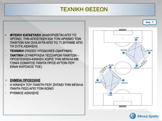 • ΦΥΣΙΚΗ ΚΑΤΑΣΤΑΣΗ (ΚΑΘΟΡΙΖΕΤΑΙ ΑΠΟ ΤΟ
ΧΡΟΝΟ, ΤΗΝ ΑΠΟΣΤΑΣΗ ΚΑΙ ΤΟΝ ΑΡΙΘΜΟ ΤΩΝ
ΠΑΙΚΤΩΝ ΚΑΙ ΟΛΑ ΑΥΤΑ ΑΠΟ ΤΟ ΤΙ ΖΗΤΑΜΕ ΑΠΟ
ΤΗ ΣΥΓΚ.ΑΣΚΗΣΗ)
• ΤΕΧΝΙΚΗ (ΠΑΣΕΣ-ΥΠΟΔΟΧΕΣ-ΟΔΗΓΗΜΑ)
• ΤΑΚΤΙΚΗ (ΣΥΝΕΡΓΑΣΙΑ ΤΕΣΣΑΡΩΝ ΠΑΙΚΤΩΝ –
ΠΡΟΣΠΟΙΗΣΗ-ΚΙΝΗΣΗ ΧΩΡΙΣ ΤΗΝ ΜΠΑΛΑ ΜΕ
ΓΩΝΙΑ ΣΩΜΑΤΟΣ ΠΑΝΤΑ ΠΡΟΣ ΑΥΤΟΝ ΠΟΥ
ΕΙΝΑΙ ΚΑΤΟΧΟΣ ΤΗΣ)
 ΣΗΜΕΙΑ ΠΡΟΣΟΧΗΣ
• Η ΚΙΝΗΣΗ ΤΟΥ ΠΑΙΚΤΗ ΠΟΥ ΖΗΤΑΕΙ ΤΗΝ ΜΠΑΛΑ
ΠΑΝΤΑ ΠΙΣΩ ΑΠΟ ΤΟΝ ΚΩΝΟ
• ΡΥΘΜΟΣ ΑΣΚΗΣΗΣ
42
Ασκ. 7
Εθνική Ομάδα
 