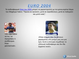 Το ποδοσφαιρικό Επος του 2004 μπορεί να χαρακτηριστεί με τα εμπνευσμένα λόγια
του Μαχάτμα Γκάντι: "Πρώτα σε αγνοούν, μετά σε κοροϊδεύουν, μετά σε πολεμούν
και μετά νικάς".
«Δεν έχω λόγια
να πω, να
περιγράψω τι
αισθάνομαι.
Ήταν
φανταστικά».
«Ήταν στιγμές που θα μείνουν
χαραγμένες στη μνήμη μας για μια
ζωή. Αυτή η επιτυχία σημάδεψε το
ελληνικό ποδόσφαιρο και δεν θα
ξεχαστεί ποτέ».
Εθνική Ομάδα
 
