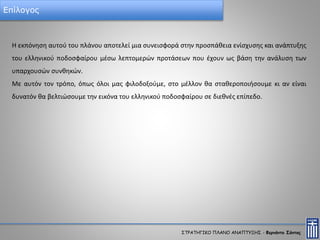 Επίλογος
Η εκπόνηση αυτού του πλάνου αποτελεί μια συνεισφορά στην προσπάθεια ενίσχυσης και ανάπτυξης
του ελληνικού ποδοσφαίρου μέσω λεπτομερών προτάσεων που έχουν ως βάση την ανάλυση των
υπαρχουσών συνθηκών.
Με αυτόν τον τρόπο, όπως όλοι μας φιλοδοξούμε, στο μέλλον θα σταθεροποιήσουμε κι αν είναι
δυνατόν θα βελτιώσουμε την εικόνα του ελληνικού ποδοσφαίρου σε διεθνές επίπεδο.
ΣΤΡΑΤΗΓΙΚΟ ΠΛΑΝΟ ΑΝΑΠΤΥΞΗΣ - Φερνάντο Σάντος
 