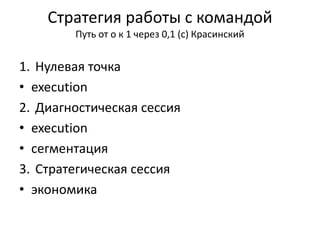 Стратегия работы с командой
Путь от о к 1 через 0,1 (с) Красинский
1. Нулевая точка
• execution
2. Диагностическая сессия
• execution
• сегментация
3. Стратегическая сессия
• экономика
 