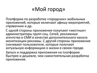 «Мой город»
Платформа по разработке «городских» мобильных
приложений, которые включают афишу мероприятий,
справочник и др.
С одной стороны приложение покупают «местные»
администраторы групп соц. Сетей, рекламные
агентства и СМИ в качестве дополнительного канала
монетизации рекламы. С другой стороны приложение
скачивают пользователи, которые получают
актуальную информацию о жизни в своем городе.
Запуск и поддержка приложения на платформе
быстрее и дешевле, чем самостоятельная разработка
приложения.
 