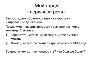 Мой город
«первая встреча»
Запрос: «дать обратную связь на скорость и
направление движения».
После «уточняющих вопросов» выяснилось, что у
команды 2 вызова:
1) Заработать 30М за 12 месяцев. Сейчас 750к в
месяц.
2) Понять, может ли бизнес зарабатывать 600М в год.
Вопрос: о чем хотите поговорить? Что больше болит?
 