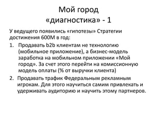 У ведущего появились «гипотезы» Стратегии
достижения 600М в год:
1. Продавать b2b клиентам не технологию
(мобильное приложение), а бизнес-модель
заработка на мобильном приложении «Мой
город». За счет этого перейти на комиссионную
модель оплаты (% от выручки клиента)
2. Продавать трафик Федеральным рекламным
игрокам. Для этого научиться самим привлекать и
удерживать аудиторию и научить этому партнеров.
Мой город
«диагностика» - 1
 