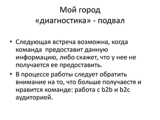 Мой город
«диагностика» - подвал
• Следующая встреча возможна, когда
команда предоставит данную
информацию, либо скажет, что у нее не
получается ее предоставить.
• В процессе работы следует обратить
внимание на то, что больше получаестя и
нравится команде: работа с b2b и b2c
аудиторией.
 