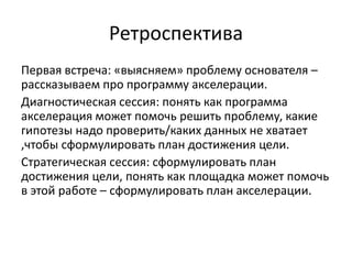 Ретроспектива
Первая встреча: «выясняем» проблему основателя –
рассказываем про программу акселерации.
Диагностическая сессия: понять как программа
акселерация может помочь решить проблему, какие
гипотезы надо проверить/каких данных не хватает
,чтобы сформулировать план достижения цели.
Стратегическая сессия: сформулировать план
достижения цели, понять как площадка может помочь
в этой работе – сформулировать план акселерации.
 