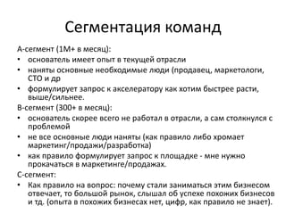 Сегментация команд
А-сегмент (1М+ в месяц):
• основатель имеет опыт в текущей отрасли
• наняты основные необходимые люди (продавец, маркетологи,
CTO и др
• формулирует запрос к акселератору как хотим быстрее расти,
выше/сильнее.
B-сегмент (300+ в месяц):
• основатель скорее всего не работал в отрасли, а сам столкнулся с
проблемой
• не все основные люди наняты (как правило либо хромает
маркетинг/продажи/разработка)
• как правило формулирует запрос к площадке - мне нужно
прокачаться в маркетинге/продажах.
С-сегмент:
• Как правило на вопрос: почему стали заниматься этим бизнесом
отвечает, то большой рынок, слышал об успехе похожих бизнесов
и тд. (опыта в похожих бизнесах нет, цифр, как правило не знает).
 