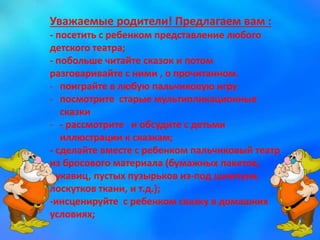 Уважаемые родители! Предлагаем вам :
- посетить с ребенком представление любого
детского театра;
- побольше читайте сказок и потом
разговаривайте с ними , о прочитанном.
- поиграйте в любую пальчиковую игру
- посмотрите старые мультипликационные
сказки
- - рассмотрите и обсудите с детьми
иллюстрации к сказкам;
- сделайте вместе с ребенком пальчиковый театр
из бросового материала (бумажных пакетов,
рукавиц, пустых пузырьков из-под шампуня,
лоскутков ткани, и т.д.);
-инсценируйте с ребенком сказку в домашних
условиях;
 