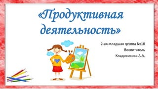 «Продуктивная
деятельность»
2-ая младшая группа №10
Воспитатель
Кладовикова А.А.
 