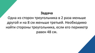 Задача
Одна из сторон треугольника в 2 раза меньше
другой и на 8 см меньше третьей. Необходимо
найти стороны треугольника, если его периметр
равен 48 см.
 