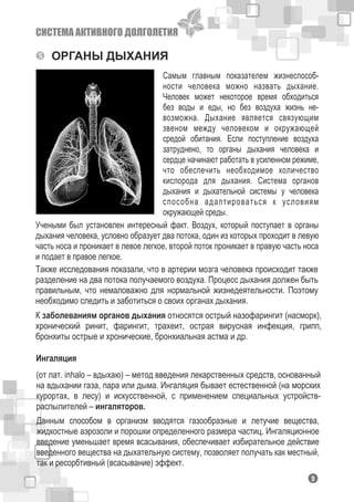 СИСТЕМА АКТИВНОГО ДОЛГОЛЕТИЯ
ОРГАНЫ ДЫХАНИЯ
Самым главным показателем жизнеспособ-
ности человека можно назвать дыхание.
Человек может некоторое время обходиться
без воды и еды, но без воздуха жизнь не-
возможна. Дыхание является связующим
звеном между человеком и окружающей
средой обитания. Если поступление воздуха
затруднено, то органы дыхания человека и
сердце начинают работать в усиленном режиме,
что обеспечить необходимое количество
кислорода для дыхания. Система органов
дыхания и дыхательной системы у человека
способна адаптироваться к условиям
окружающей среды.
Учеными был установлен интересный факт. Воздух, который поступает в органы
дыхания человека, условно образует два потока, один из которых проходит в левую
часть носа и проникает в левое легкое, второй поток проникает в правую часть носа
и подает в правое легкое.
Также исследования показали, что в артерии мозга человека происходит также
разделение на два потока получаемого воздуха. Процесс дыхания должен быть
правильным, что немаловажно для нормальной жизнедеятельности. Поэтому
необходимо следить и заботиться о своих органах дыхания.
К заболеваниям органов дыхания относятся острый назофарингит (насморк),
хронический ринит, фарингит, трахеит, острая вирусная инфекция, грипп,
бронхиты острые и хронические, бронхиальная астма и др.
19
Ингаляция
(от лат. inhalo – вдыхаю) – метод введения лекарственных средств, основанный
на вдыхании газа, пара или дыма. Ингаляция бывает естественной (на морских
курортах, в лесу) и искусственной, с применением специальных устройств-
распылителей – ингаляторов.
Данным способом в организм вводятся газообразные и летучие вещества,
жидкостные аэрозоли и порошки определенного размера частиц. Ингаляционное
введение уменьшает время всасывания, обеспечивает избирательное действие
введенного вещества на дыхательную систему, позволяет получать как местный,
так и ресорбтивный (всасывание) эффект.
 