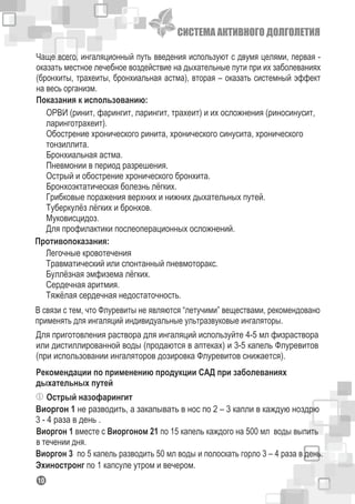 СИСТЕМА АКТИВНОГО ДОЛГОЛЕТИЯ
110
Чаще всего, ингаляционный путь введения используют с двумя целями, первая -
оказать местное лечебное воздействие на дыхательные пути при их заболеваниях
(бронхиты, трахеиты, бронхиальная астма), вторая – оказать системный эффект
на весь организм.
ОРВИ (ринит, фарингит, ларингит, трахеит) и их осложнения (риносинусит,
ларинготрахеит).
Обострение хронического ринита, хронического синусита, хронического
тонзиллита.
Бронхиальная астма.
Пневмонии в период разрешения.
Острый и обострение хронического бронхита.
Бронхоэктатическая болезнь лёгких.
Грибковые поражения верхних и нижних дыхательных путей.
Туберкулёз лёгких и бронхов.
Муковисцидоз.
Для профилактики послеоперационных осложнений.
Показания к использованию:
Противопоказания:
Легочные кровотечения
Травматический или спонтанный пневмоторакс.
Буллёзная эмфизема лёгких.
Сердечная аритмия.
Тяжёлая сердечная недостаточность.
Рекомендации по применению продукции САД при заболеваниях
дыхательных путей
Острый назофарингит
Виоргон 1 не разводить, а закапывать в нос по 2 – 3 капли в каждую ноздрю
3 - 4 раза в день .
Виоргон 1 вместе с Виоргоном 21 по 15 капель каждого на 500 мл воды выпить
в течении дня.
Виоргон 3 по 5 капель разводить 50 мл воды и полоскать горло 3 – 4 раза в день.
Эхиностронг по 1 капсуле утром и вечером.
В связи с тем, что Флуревиты не являются “летучими” веществами, рекомендовано
применять для ингаляций индивидуальные ультразвуковые ингаляторы.
Для приготовления раствора для ингаляций используйте 4-5 мл физраствора
или дистиллированной воды (продаются в аптеках) и 3-5 капель Флуревитов
(при использовании ингаляторов дозировка Флуревитов снижается).
 