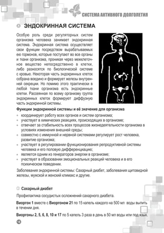 СИСТЕМА АКТИВНОГО ДОЛГОЛЕТИЯ
118
ЭНДОКРИННАЯ СИСТЕМА
Особую роль среди регуляторных систем
организма человека занимает эндокринная
система. Эндокринная система осуществляет
свои функции посредством вырабатываемых
ею гормонов, которые поступают во все органы
и ткани организма, проникая через межклеточ-
ное вещество непосредственно в клетки,
либо разносятся по биологической системе
с кровью. Некоторая часть эндокринных клеток
собрана воедино и формирует железы внутрен-
ней секреции. Но помимо этого практически в
любой ткани организма есть эндокринные
клетки. Рассеянная по всему организму группа
эндокринных клеток формируют диффузную
часть эндокринной системы.
Функции эндокринной системы и её значение для организма
координирует работу всех органов и систем организма;
участвует в химических реакциях, происходящих в организме;
отвечает за стабильность всех процессов жизнедеятельности организма в
условиях изменения внешней среды;
совместно с иммунной и нервной системами регулирует рост человека,
развитие организма;
участвует в регулировании функционирования репродуктивной системы
человека и его половую дифференциацию;
является одним из генераторов энергии в организме;
участвует в образовании эмоциональных реакций человека и в его
психическом поведении.
Заболевания эндокринной системы: Сахарный диабет, заболевания щитовидной
железы, мужской и женский климакс и другие.
Сахарный диабет
Профилактика сосудистых осложнений сахарного диабета.
Виоргон 1 вместе с Виоргоном 21 по 15 капель каждого на 500 мл воды выпить
в течении дня.
Виоргоны 2, 5, 6, 8, 10 и 17 по 5 капель 3 раза в день в 50 мл воды или под язык.
 