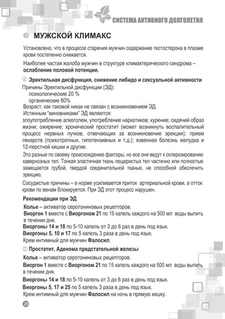 СИСТЕМА АКТИВНОГО ДОЛГОЛЕТИЯ
120
МУЖСКОЙ КЛИМАКС
Установлено, что в процессе старения мужчин содержание тестостерона в плазме
крови постепенно снижается.
Наиболее частая жалоба мужчин в структуре климактерического синдрома –
ослабление половой потенции.
Эректильная дисфункция, снижение либидо и сексуальной активности
Виоргон 1 вместе с Виоргоном 21 по 15 капель каждого на 500 мл воды выпить
в течении дня.
Виоргоны 5, 10 и 17 по 5 капель 3 раза в день под язык.
Виоргоны 14 и 18 по 5-10 капель от 3 до 6 раз в день под язык.
Крем интимный для мужчин Фалосил.
Колье – активатор серотониновых рецепторов.
Простатит, Аденома предстательной железы
Виоргон 1 вместе с Виоргоном 21 по 15 капель каждого на 500 мл воды выпить
в течении дня.
Колье – активатор серотониновых рецепторов.
Виоргоны 14 и 18 по 5-10 капель от 3 до 6 раз в день под язык.
Виоргоны 5, 17 и 25 по 5 капель 3 раза в день под язык.
Крем интимный для мужчин Фалосил на ночь в прямую кишку.
Возраст, как таковой никак не связан с возникновением ЭД.
Истинным “виновниками” ЭД являются:
психологические 20 %
органические 80%
Причины Эректильной дисфункции (ЭД):
Рекомендации при ЭД
Это разные по своему происхождению факторы, но все они ведут к склерозированию
кавернозных тел. Тонкая эластичная ткань пещеристых тел частично или полностью
замещается грубой, твердой соединительной тканью, не способной обеспечить
эрекцию.
Сосудистые причины – в норме усиливается приток артериальной крови, а отток
крови по венам блокируется. При ЭД этот процесс нарушен.
злоупотребление алкоголем, употребление наркотиков; курение; сидячий образ
жизни; ожирение; хронический простатит (может возникнуть воспалительный
процесс нервных пучков, отвечающих за возникновение эрекции); прием
лекарств (психотропных, гипотензивных и т.д.); язвенная болезнь желудка и
12-перстной кишки и другие.
 