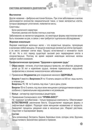 СИСТЕМА АКТИВНОГО ДОЛГОЛЕТИЯ
123
Мастопатия
Другое название – фиброзно-кистозная болезнь. При этом заболевании в железе
увеличивается количество соединительной ткани, а также железистых клеток,
которые формируют уплотнения, появляются кисты.
Симптомы:
Боли различного характера
Наличие узелков или более плотных участков.
Заболевание не является предраком, но некоторые формы мастопатии могут
быть похожими на рак, в связи с чем требуется тщательное обследование.
Жировая инволюция
Жировая инволюция молочных желез – это возрастные процессы, проходящие
в организме любой женщины. В процессе инволюции железистые клетки пропадают,
а их место занимают клетки жира. Процесс естественный и начинается после
40 лет. Но в этот период существует высокий риск перерождения клеток в
злокачественные. Поэтому во время жировой инволюции молочные железы
требуют особого внимания.
Профилактическая программа “Здоровая и красивая грудь”
Образ жизни - питание, отсутствие вредных привычек, нет абортам, рождение
детей до 30 лет и кормление грудью, лечение гормональных нарушений,
профилактика и лечение гинекологических заболеваний.
Применение Флуревитов для сохранения женского ЗДОРОВЬЯ:
Виоргон 1 вместе с Виоргоном 21 по 15 капель каждого на 500 мл воды выпить
в течении дня.
Колье – активатор серотониновых рецепторов.
Виоргоны 11, 12 по 5 капель под язык 1 раз в день утром.
Виоргон 13 по 5 капель под язык всем женщинам в репродуктивном возрасте,
особенно с гормональными нарушениями и не рожавшим.
Применение Силиконового геля “ПРИМА-БЮСТ”
Не содержит антибиотиков – только природные компоненты. Обеспечивает
ЕСТЕСТВЕННОЕ увеличение бюста. Осуществляет коррекцию формы и
лифтинговый эффект. Подходит всем женщинам независимо от возраста.
Замедляет процессы увядания кожи в несколько раз. Убирает растяжки.
Округляет и подчеркивает форму.
Гель силиконовый; Экстракты: бадана, березовых почек, солодки, алое, брусники,
хвоща полевого; Биокомплекс кремния и германия.
Состав:
 