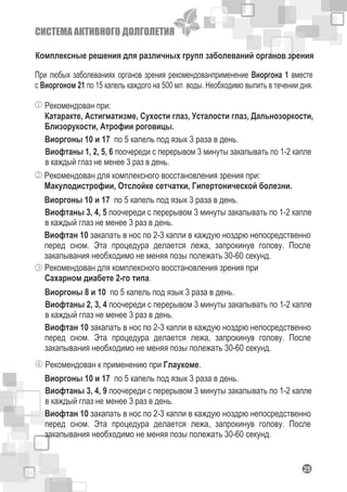 СИСТЕМА АКТИВНОГО ДОЛГОЛЕТИЯ
Комплексные решения для различных групп заболеваний органов зрения
Рекомендован при:
Катаракте, Астигматизме, Сухости глаз, Усталости глаз, Дальнозоркости,
Близорукости, Атрофии роговицы.
При любых заболеваниях органов зрения рекомендованприменение Виоргона 1 вместе
с Виоргоном 21 по 15 капель каждого на 500 мл воды. Необходимо выпить в течении дня.
Виоргоны 10 и 17 по 5 капель под язык 3 раза в день.
Виофтаны 1, 2, 5, 6 поочереди с перерывом 3 минуты закапывать по 1-2 капле
в каждый глаз не менее 3 раз в день.
Рекомендован для комплексного восстановления зрения при:
Макулодистрофии, Отслойке сетчатки, Гипертонической болезни.
Виоргоны 10 и 17 по 5 капель под язык 3 раза в день.
Виофтаны 3, 4, 5 поочереди с перерывом 3 минуты закапывать по 1-2 капле
в каждый глаз не менее 3 раз в день.
Виофтан 10 закапать в нос по 2-3 капли в каждую ноздрю непосредственно
перед сном. Эта процедура делается лежа, запрокинув голову. После
закапывания необходимо не меняя позы полежать 30-60 секунд.
Рекомендован для комплексного восстановления зрения при
Сахарном диабете 2-го типа.
Виоргоны 8 и 10 по 5 капель под язык 3 раза в день.
Виофтаны 2, 3, 4 поочереди с перерывом 3 минуты закапывать по 1-2 капле
в каждый глаз не менее 3 раз в день.
Виофтан 10 закапать в нос по 2-3 капли в каждую ноздрю непосредственно
перед сном. Эта процедура делается лежа, запрокинув голову. После
закапывания необходимо не меняя позы полежать 30-60 секунд.
Рекомендован к применению при Глаукоме.
Виоргоны 10 и 17 по 5 капель под язык 3 раза в день.
Виофтаны 3, 4, 9 поочереди с перерывом 3 минуты закапывать по 1-2 капле
в каждый глаз не менее 3 раз в день.
Виофтан 10 закапать в нос по 2-3 капли в каждую ноздрю непосредственно
перед сном. Эта процедура делается лежа, запрокинув голову. После
закапывания необходимо не меняя позы полежать 30-60 секунд.
125
 