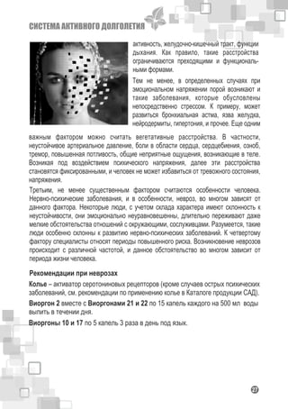 СИСТЕМА АКТИВНОГО ДОЛГОЛЕТИЯ
127
активность, желудочно-кишечный тракт, функции
дыхания. Как правило, такие расстройства
ограничиваются преходящими и функциональ-
ными формами.
Тем не менее, в определенных случаях при
эмоциональном напряжении порой возникают и
такие заболевания, которые обусловлены
непосредственно стрессом. К примеру, может
развиться бронхиальная астма, язва желудка,
нейродермиты, гипертония, и прочее. Еще одним
важным фактором можно считать вегетативные расстройства. В частности,
неустойчивое артериальное давление, боли в области сердца, сердцебиения, озноб,
тремор, повышенная потливость, общие неприятные ощущения, возникающие в теле.
Возникая под воздействием психического напряжения, далее эти расстройства
становятся фиксированными, и человек не может избавиться от тревожного состояния,
напряжения.
Третьим, не менее существенным фактором считаются особенности человека.
Нервно-психические заболевания, и в особенности, невроз, во многом зависят от
данного фактора. Некоторые люди, с учетом склада характера имеют склонность к
неустойчивости, они эмоционально неуравновешенны, длительно переживают даже
мелкие обстоятельства отношений с окружающими, сослуживцами. Разумеется, такие
люди особенно склонны к развитию нервно-психических заболеваний. К четвертому
фактору специалисты относят периоды повышенного риска. Возникновение неврозов
происходит с различной частотой, и данное обстоятельство во многом зависит от
периода жизни человека.
Рекомендации при неврозах
Виоргон 2 вместе с Виоргонами 21 и 22 по 15 капель каждого на 500 мл воды
выпить в течении дня.
Колье – активатор серотониновых рецепторов (кроме случаев острых психических
заболеваний, см. рекомендации по применению колье в Каталоге продукции САД).
Виоргоны 10 и 17 по 5 капель 3 раза в день под язык.
 