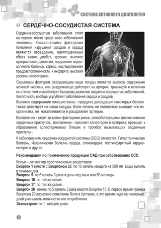 СИСТЕМА АКТИВНОГО ДОЛГОЛЕТИЯ
СЕРДЕЧНО-СОСУДИСТАЯ СИСТЕМА
Серьезным фактором разрушающим наши сосуды является высокое содержание
мочевой кислоты, она раздражающе действует на артерии, травмируя и истончая
их стенки, чем способствует быстрому развитию сердечно-сосудистых заболеваний.
Кислотность вообще усугубляет заболевания сердца и сосудов .
Сердечно-сосудистые заболевания стоят
на первом месте среди всех заболеваний
человека. Классическими факторами
появления нарушения сосудов и сердца
являются переедание, малоподвижный
образ жизни, диабет, курение, высокое
артериальное давление, нарушение водно-
соляного баланса, стресс, наследственная
предрасположенность к инфаркту, высокий
уровень холестерина.
Высокое содержание гомоцистеина – продукта деградации некоторых белков
также действует на наши сосуды. Если печень не полностью выводит его из
организма, он накапливается и раздражает артерии.
Воспаление - стоит за всеми факторами риска, способствующими возникновению
сердечных приступов, воспаление - окисляет холестерин в артериях, приводит к
образованию холестериновых бляшек и тромбов вызывающих сердечные
приступы .
Рекомендации по применению продукции САД при заболеваниях ССС:
Виоргон 5 по 5 капель 3 раза в день под язык или 50 мл воды.
Виоргон 10 по той же схеме.
Виоргон 17 по той же схеме .
Виоргон 20 можно по 5 капель 3 раза вместе Виоргон 10. В первое время приема
Виоргона 20 возможно появление боли в суставах, в это время надо на несколько
дней уменьшить количество его потребления.
Эхиностронг по 1 капсуле днем .
К заболеваниям сердечно-сосудистой системы (ССС) относятся: Гипертоническая
болезнь, Ишемическая болезнь сердца, стенокардия, постинфарктный кардио-
склероз и другие.
Виоргон 1 вместе с Виоргоном 25 по 15 капель каждого на 500 мл воды выпить
в течении дня.
Колье – активатор серотониновых рецепторов.
14
 