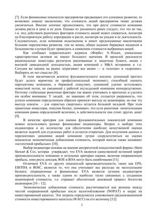 3
[7]. Если финансовые показатели предприятия предвещают его успешное развитие, то
возможно ложное заключение, что стоимость акций предприятия также должна
увеличиться. Вполне логично предположить, что при росте стоимости компании
должна расти в цене и ее доля. Однако из указанного ранее следует, что это не так,
т.к. под действием рыночных факторов стоимость акций может снижаться, несмотря
на благоприятную работу корпорации и расти, несмотря на упадок в ее деятельности.
Следовательно, если компания недооценена и имеет предсказанные аналитиками
большие перспективы развития, тем не менее, общее падение биржевых индексов в
большинстве случаев будет приводить к снижению стоимости выбранных акций.
Как сообщает корреспондент журнала «Форбс» А. Ильин, уникальные
характеристики активов не имеют большого значения. В прошлой реальности
рациональные инвесторы различали рискованные и защитные бумаги, акции с
высокой дивидендной доходностью, акции компаний c M&A историями и т.п.
Сегодня же паника на рынке затрагивает все акции — и «плохие» и «хорошие».
Выбирать их нет смысла» [8].
В этом заключаются аспекты фундаментального анализа: успешный прогноз
будет делать вероятнее не профессиональный экономист, способный оценить
перспективы компании, а биржевой спекулянт, сумевший удачно истолковать
новостной поток, не связанный с работой исследуемой компании непосредственно.
Поэтому глобальные рыночные факторы так важно учитывать в прогнозах и уделять
им особое внимание. У людей, не знающих об этом, создается уверенность, что
успехи компании определенным образом приносят выгоду ее акционерам, но как эту
выгоду извлечь - для «простых смертных» остается большой загадкой. При этом
грамотные инвесторы, покупая бизнес, понимают, что если рыночная капитализация
компании равна определенной величине, в действительности она стоит других денег
[9].
В качестве критерия для оценки фундаментальных показателей компании
можно использовать разные финансовые индикаторы. Вопрос о выборе этих
индикаторов и их количестве для обеспечения наиболее качественной оценки
является задачей для отдельных работ и остается открытым. Для получения данных о
перспективах динамики акций компании лучше сосредоточиться на оценке
показателя экономическая добавленная стоимость, который иногда также называют
«остаточной прибылью» [10].
Выбор индикатора основан на мнении авторитетной консалтинговой фирмы «Stern
Stewart & Co», которая утверждает, что EVA является единственной истинной мерой
производительности компании и остальные критерии оценки, включая операционную
прибыль, темп роста доходов, ROE и ROA могут быть ошибочными [11].
Отличием EVA от других показателей производительности, таких как EPS,
EBITDA и ROIC, является то, что она учитывает все расходы на эксплуатацию
бизнеса: операционные и финансовые. EVA является лучшим индикатором
производительности, а также одним из наиболее тесно связанных с созданием
акционерной стоимости, т.е. отражает абсолютный денежный прирост богатства
акционеров [10 – 12].
Экономическая добавленная стоимость рассчитывается как разница между
чистой операционной прибылью после налогообложения (NOPAT) и затрат на
инвестированный капитал. Эти затраты определяется умножением средневзвешенной
стоимости инвестированного капитала (WACC) на его величину [12].
 