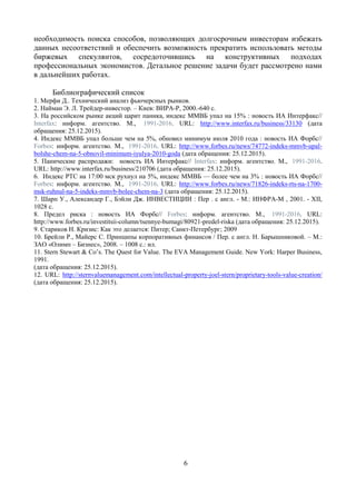 6
необходимость поиска способов, позволяющих долгосрочным инвесторам избежать
данных несоответствий и обеспечить возможность прекратить использовать методы
биржевых спекулянтов, сосредоточившись на конструктивных подходах
профессиональных экономистов. Детальное решение задачи будет рассмотрено нами
в дальнейших работах.
Библиографический список
1. Мерфи Д.. Технический анализ фьючерсных рынков.
2. Найман Э. Л. Трейдер-инвестор. – Киев: ВИРА-Р, 2000.-640 с.
3. На российском рынке акций царит паника, индекс ММВБ упал на 15% : новость ИА Интерфакс//
Interfax: информ. агентство. М., 1991-2016. URL: http://www.interfax.ru/business/33130 (дата
обращения: 25.12.2015).
4. Индекс ММВБ упал больше чем на 5%, обновил минимум июля 2010 года : новость ИА Форбс//
Forbes: информ. агентство. М., 1991-2016. URL: http://www.forbes.ru/news/74772-indeks-mmvb-upal-
bolshe-chem-na-5-obnovil-minimum-iyulya-2010-goda (дата обращения: 25.12.2015).
5. Панические распродажи: новость ИА Интерфакс// Interfax: информ. агентство. М., 1991-2016.
URL: http://www.interfax.ru/business/210706 (дата обращения: 25.12.2015).
6. Индекс РТС на 17:00 мск рухнул на 5%, индекс ММВБ — более чем на 3% : новость ИА Форбс//
Forbes: информ. агентство. М., 1991-2016. URL: http://www.forbes.ru/news/71826-indeks-rts-na-1700-
msk-ruhnul-na-5-indeks-mmvb-bolee-chem-na-3 (дата обращения: 25.12.2015).
7. Шарп У., Александер Г., Бэйли Дж. ИНВЕСТИЦИИ : Пер . с англ. - М.: ИНФРА-М , 2001. - XII,
1028 с.
8. Предел риска : новость ИА Форбс// Forbes: информ. агентство. М., 1991-2016. URL:
http://www.forbes.ru/investitsii-column/tsennye-bumagi/80921-predel-riska (дата обращения: 25.12.2015).
9. Стариков Н. Кризис: Как это делается: Питер; Санкт-Петербург; 2009
10. Брейли Р., Майерс С. Принципы корпоративных финансов / Пер. с англ. Н. Барышниковой. – М.:
ЗАО «Олимп – Бизнес», 2008. – 1008 с.: ил.
11. Stern Stewart & Co’s. The Quest for Value. The EVA Management Guide. New York: Harper Business,
1991.
(дата обращения: 25.12.2015).
12. URL: http://sternvaluemanagement.com/intellectual-property-joel-stern/proprietary-tools-value-creation/
(дата обращения: 25.12.2015).
 