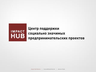Impact Hub Moscow | moscow@impacthub.net | Moscow, Russia
Центр поддержки
социально значимых
предпринимательских проектов
 