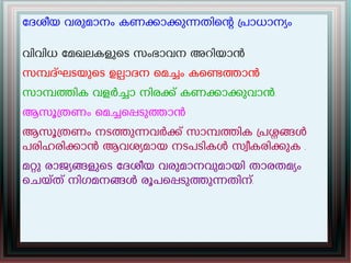 േദശീയ വരുമാനം കണകാകുനതിെന പാധാനയം
വിവിധ േമഖലകളുെട സംഭാവന അറിയാൻ
സമദഘടയുെട ഉലാദന െമചം കെണതാൻ
സാമതിക വളർചാ നിരക് കണകാകുവാൻ.
ആസൂതണം െമചെപടുതാൻ
ആസൂതണം നടതുനവർക് സാമതിക പശങൾ
പരിഹരികാൻ ആവശയമായ നടപടികൾ സവീകരികുക .
മറു രാജയങളുെട േദശീയ വരുമാനവുമായി താരതമയം
െചയത് നിഗമനങൾ രൂപെപടുതുനതിന്.
 