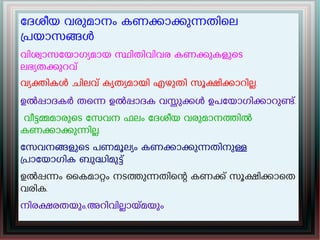േദശീയ വരുമാനം കണകാകുനതിെല
പയാസങൾ
വിശവാസേയാഗയമായ സിതിവിവര കണകുകളുെട
ലഭയതകുറവ്
വയകികൾ ചിലവ് കൃതയമായി എഴുതി സൂകികാറില.
ഉൽപാദകർ തെന ഉൽപാദക വസുകൾ ഉപേയാഗികാറുണ്.
വീടമമാരുെട േസവന ഫലം േദശീയ വരുമാനതിൽ
കണകാകുനില.
േസവനങളുെട പണമൂലയം കണകാകുനതിനുള
പാേയാഗിക ബുദിമുട്
ഉൽപനം ൈകമാറം നടതുനതിെന കണക് സൂകികാെത
വരിക.
നിരകരതയും,അറിവിലായമയും
 