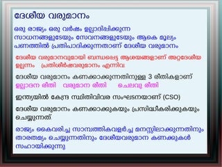 േദശീയ വരുമാനം
ഒരു രാജയം ഒരു വർഷം ഉലാദിപികുന
സാധനങളുേടയും േസവനങളുേടയും ആെക മൂലയം
പണതിൽ പതിപാദികുനതാണ് േദശീയ വരുമാനം
േദശീയ വരുമാനവുമായി ബനെപട ആശയങളാണ് അറേദശീയ
ഉലനം പതിശീർഷവരുമാനം എനിവ.
േദശീയ വരുമാനം കണകാകുനതിനുള 3 രീതികളാണ്
ഉലാദന രീതി വരുമാന രീതി െചലവു രീതി
ഇനയയിൽ േകന സിതിവിവര സംഘടനയാണ് (CSO)
േദശീയ വരുമാനം കണകാകുകയും പസിദീകരികുകയും
െചയുനത്.
രാജയം ൈകവരിച സാമതികവളർച മനസിലാകുനതിനും
താരതമയം െചയുനതിനും േദശീയവരുമാന കണകുകൾ
സഹായികുനു.
 