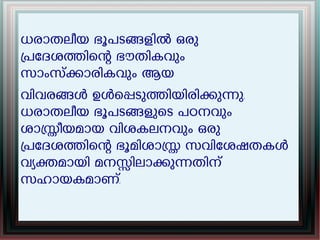 ധരാതലീയ ഭൂപടങളിൽ ഒരു
പേദശതിെന ഭൗതികവും
സാംസകാരികവും ആയ
വിവരങൾ ഉൾെപടുതിയിരികുനു.
ധരാതലീയ ഭൂപടങളുെട പഠനവും
ശാസീയമായ വിശകലനവും ഒരു
പേദശതിെന ഭൂമിശാസ സവിേശഷതകൾ
വയകമായി മനസിലാകുനതിന്
സഹായകമാണ്.
 