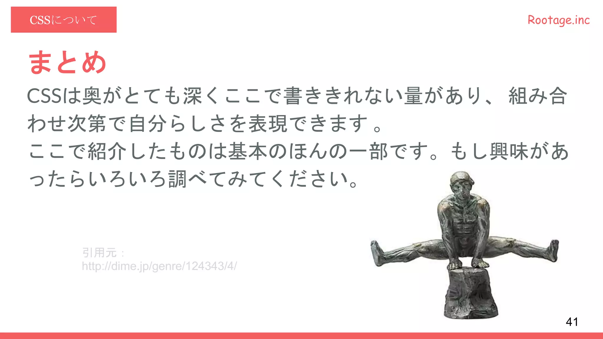 Rootage.incCSSについて
まとめ
CSSは奥がとても深くここで書ききれない量があり、 組み合
わせ次第で自分らしさを表現できます 。
ここで紹介したものは基本のほんの一部です。もし興味があ
ったらいろいろ調べてみてください。
引用元：
http://dime.jp/genre/124343/4/
41
 