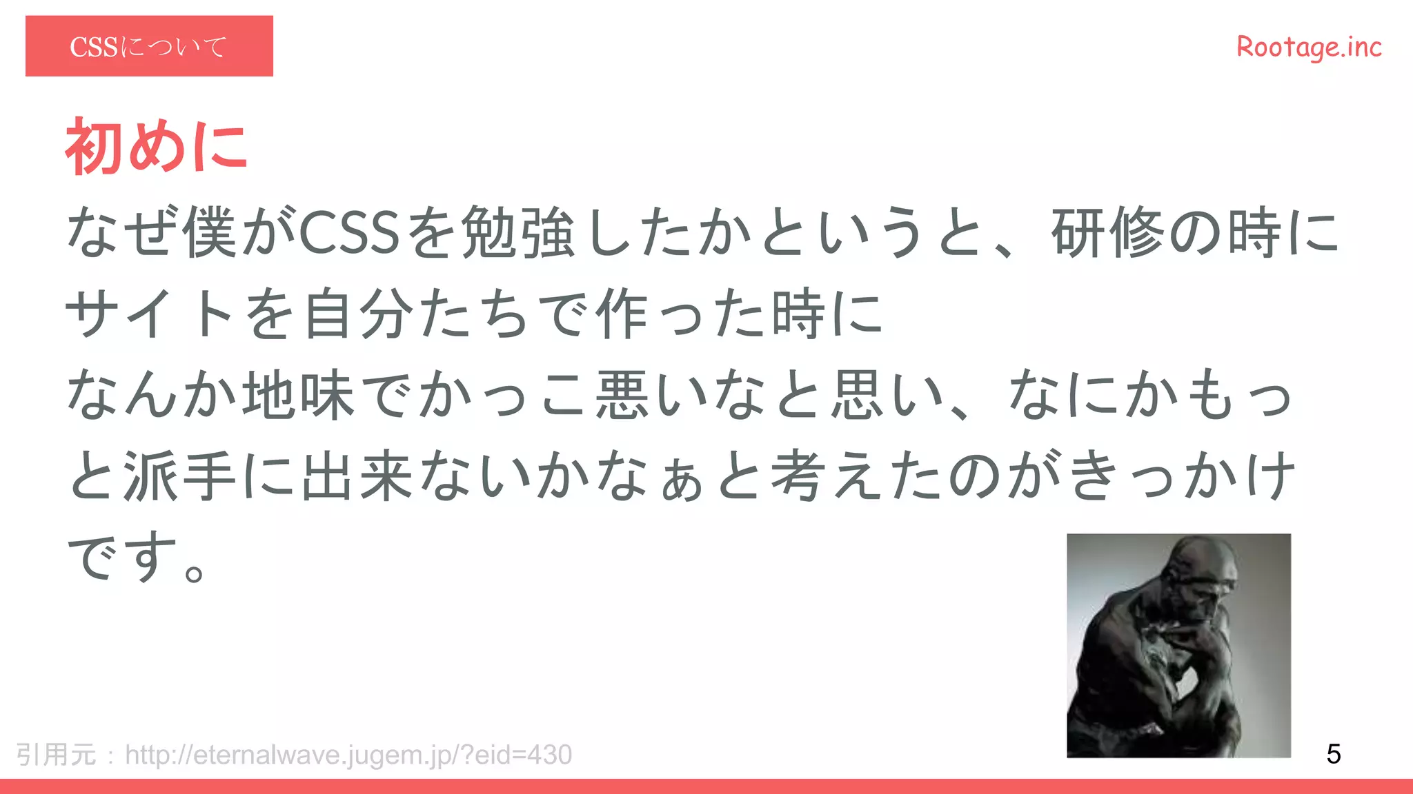 Rootage.incCSSについて
初めに
なぜ僕がCSSを勉強したかというと、研修の時に
サイトを自分たちで作った時に
なんか地味でかっこ悪いなと思い、なにかもっ
と派手に出来ないかなぁと考えたのがきっかけ
です。
引用元：http://eternalwave.jugem.jp/?eid=430 5
 
