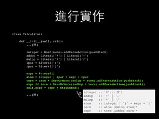 進⾏行實作
class Calculator:
def __init__(self, calc):
...(略)
integer = Word(nums).addParseAction(pushStack)
addop = Literal('+') | Literal('-')
mulop = Literal('*') | Literal('/')
lpar = Literal('(')
rpar = Literal(')')
expr = Forward()
atom = integer | lpar + expr + rpar
term = atom + ZeroOrMore((mulop + atom).addParseAction(pushStack))
expr << term + ZeroOrMore((addop + term).addParseAction(pushStack))
self.expr = expr + StringEnd()
...(略)
integer :: '0'...'9'*
addop :: '+' | '-'
mulop :: '*' | '/'
atom :: integer | '(' + expr + ')'
term :: atom [mulop atom]*
expr :: term [addop term]*
 