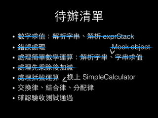 待辦清單
• 數字求值：解析字串、解析 exprStack
• 錯誤處理
• 處理簡單數學運算：解析字串、字串求值
• 處理先乘除後加減
• 處理括號運算
• 交換律、結合律、分配律
• 確認驗收測試通過
Mock object
換上 SimpleCalculator
 