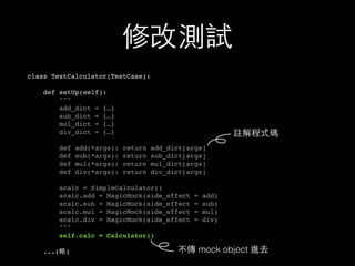 修改測試
class TestCalculator(TestCase):
def setUp(self):
"""
add_dict = {…}
sub_dict = {…}
mul_dict = {…}
div_dict = {…}
def add(*args): return add_dict[args]
def sub(*args): return sub_dict[args]
def mul(*args): return mul_dict[args]
def div(*args): return div_dict[args]
scalc = SimpleCalculator()
scalc.add = MagicMock(side_effect = add)
scalc.sub = MagicMock(side_effect = sub)
scalc.mul = MagicMock(side_effect = mul)
scalc.div = MagicMock(side_effect = div)
"""
self.calc = Calculator()
...(略)
註解程式碼
不傳 mock object 進去
 